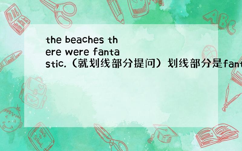 the beaches there were fantastic.（就划线部分提问）划线部分是fantastic