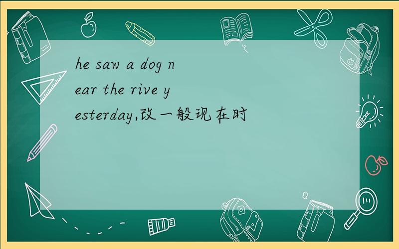 he saw a dog near the rive yesterday,改一般现在时