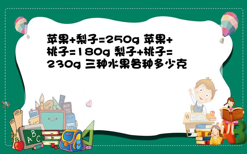 苹果+梨子=250g 苹果+桃子=180g 梨子+桃子=230g 三种水果各种多少克