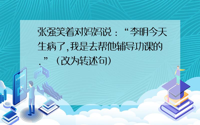 张强笑着对妈妈说：“李明今天生病了,我是去帮他辅导功课的.”（改为转述句）