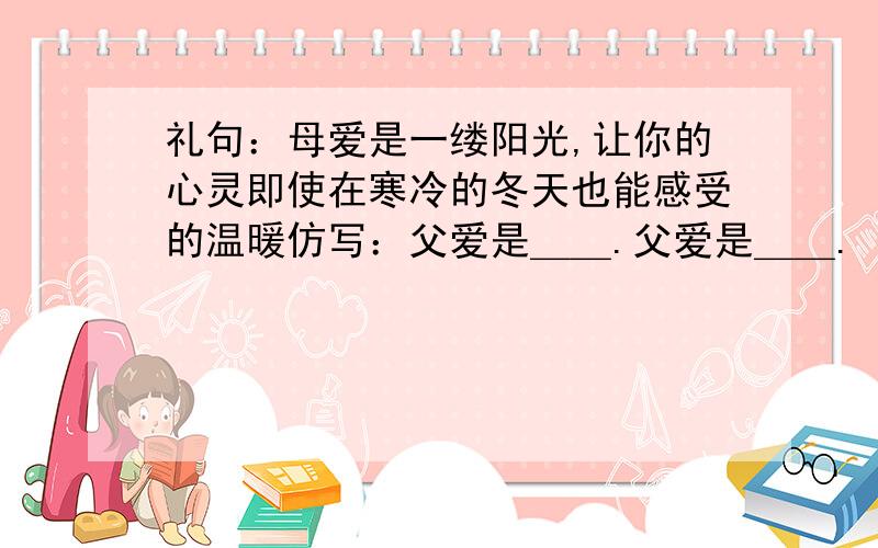 礼句：母爱是一缕阳光,让你的心灵即使在寒冷的冬天也能感受的温暖仿写：父爱是＿＿.父爱是＿＿.