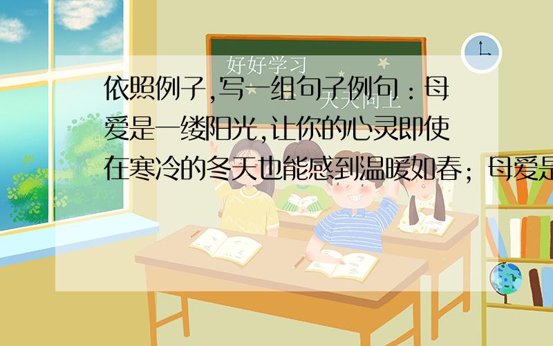 依照例子,写一组句子例句：母爱是一缕阳光,让你的心灵即使在寒冷的冬天也能感到温暖如春；母爱是一泓清泉,让你的情感即使蒙上