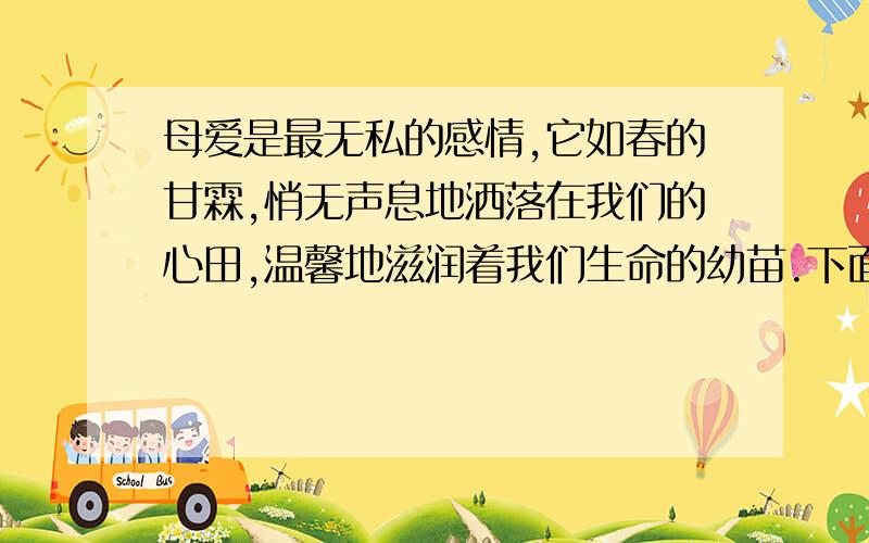 母爱是最无私的感情,它如春的甘霖,悄无声息地洒落在我们的心田,温馨地滋润着我们生命的幼苗.下面请用我们的实际行动来感谢母