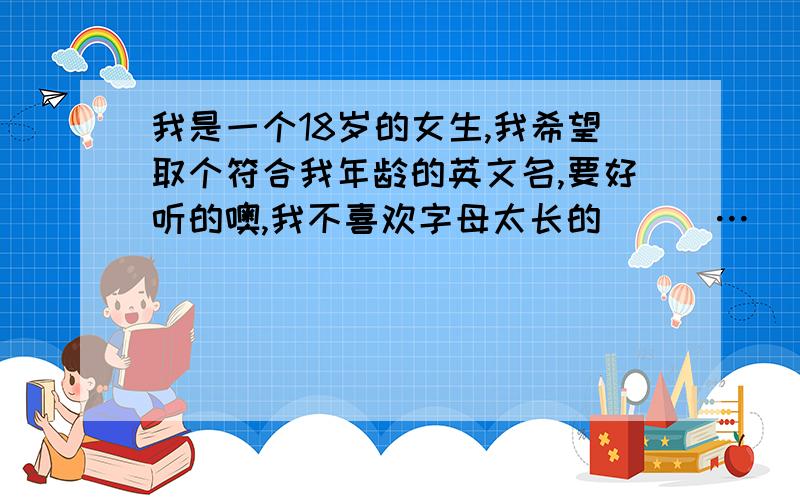 我是一个18岁的女生,我希望取个符合我年龄的英文名,要好听的噢,我不喜欢字母太长的^_^…