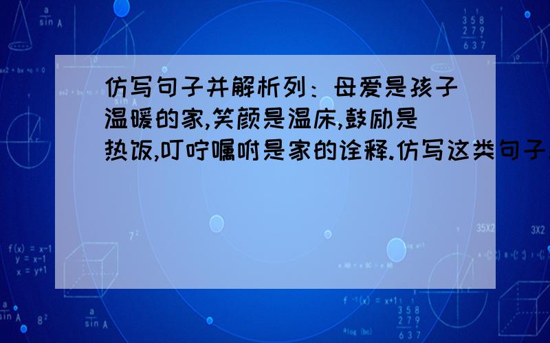 仿写句子并解析列：母爱是孩子温暖的家,笑颜是温床,鼓励是热饭,叮咛嘱咐是家的诠释.仿写这类句子越多越好无上限并附带解析