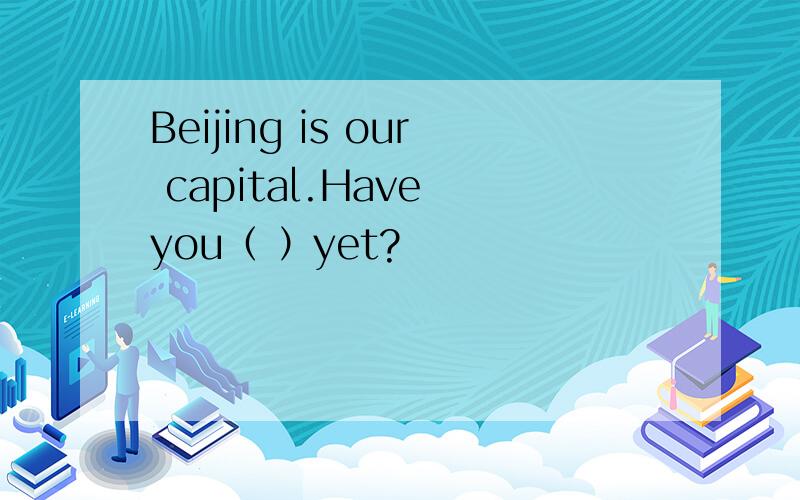 Beijing is our capital.Have you（ ）yet?