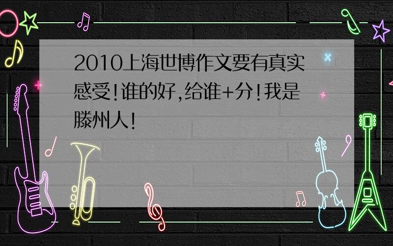 2010上海世博作文要有真实感受!谁的好,给谁+分!我是滕州人！