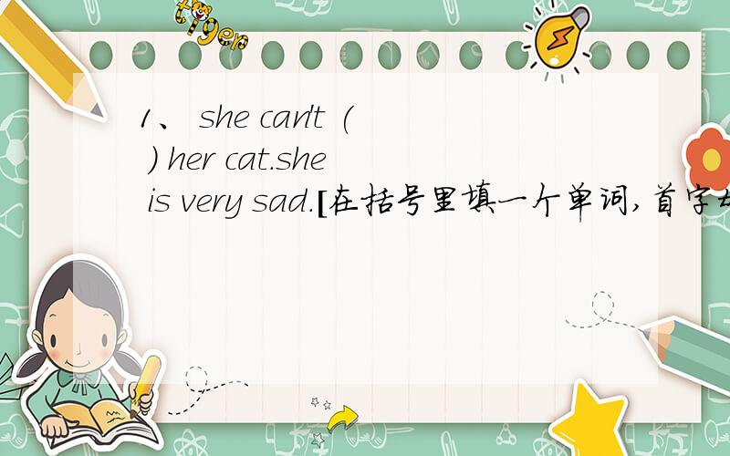 1、 she can't ( ) her cat.she is very sad.[在括号里填一个单词,首字母是f开头的