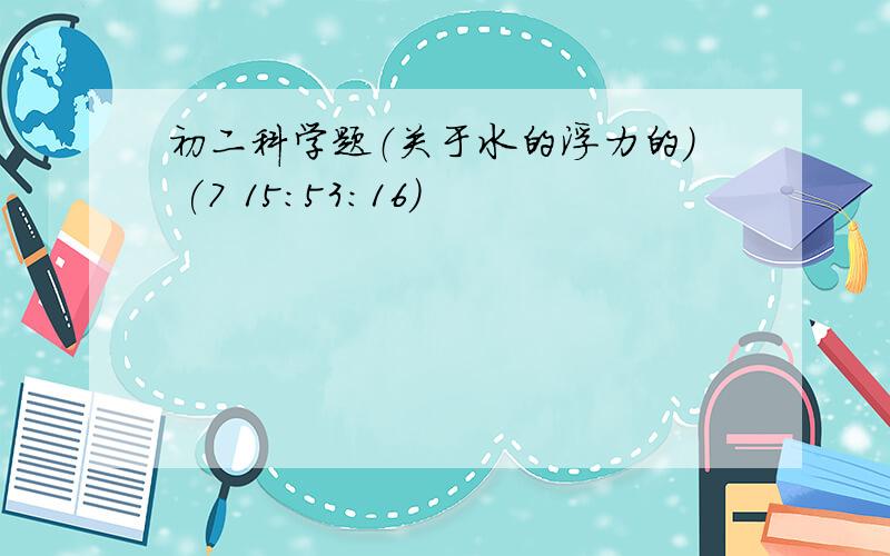 初二科学题（关于水的浮力的） (7 15:53:16)