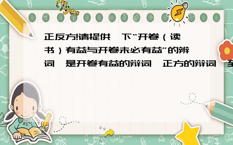 正反方!请提供一下“开卷（读书）有益与开卷未必有益”的辨词,是开卷有益的辩词,正方的辩词,至少5、6条.再提供一些开卷有