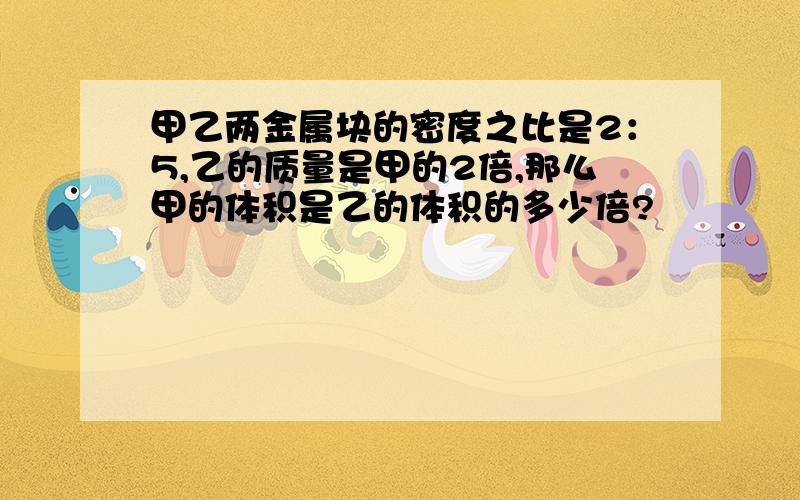 甲乙两金属块的密度之比是2：5,乙的质量是甲的2倍,那么甲的体积是乙的体积的多少倍?