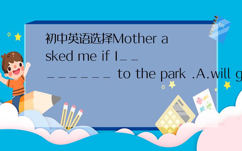 初中英语选择Mother asked me if I________ to the park .A.will go B.