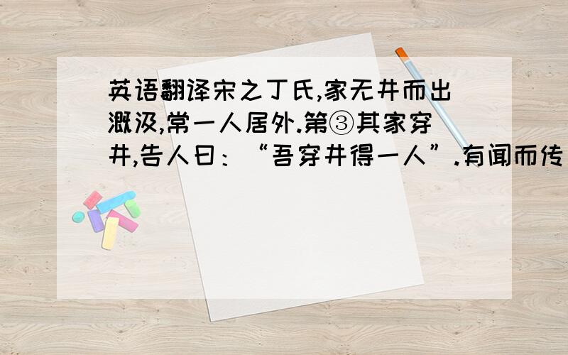 英语翻译宋之丁氏,家无井而出溉汲,常一人居外.第③其家穿井,告人曰：“吾穿井得一人”.有闻而传之者曰：“丁氏穿井得一人.