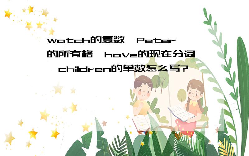 watch的复数、Peter的所有格、have的现在分词、children的单数怎么写?