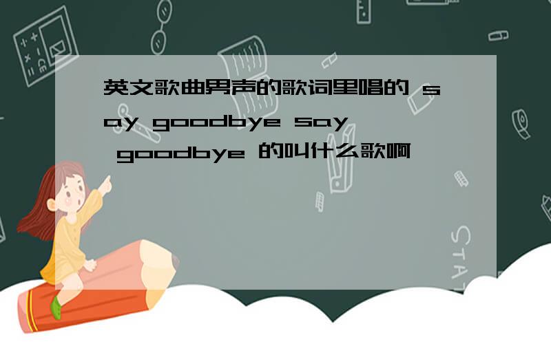 英文歌曲男声的歌词里唱的 say goodbye say goodbye 的叫什么歌啊