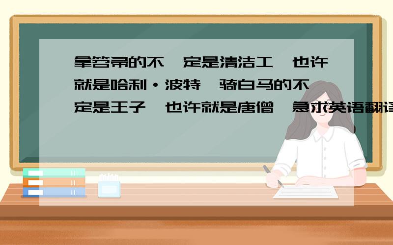 拿笤帚的不一定是清洁工,也许就是哈利·波特,骑白马的不一定是王子,也许就是唐僧,急求英语翻译