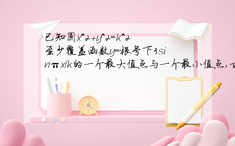 已知圆x^2+y^2=k^2至少覆盖函数y=根号下3sinπx/k的一个最大值点与一个最小值点,求实数k的取值范围