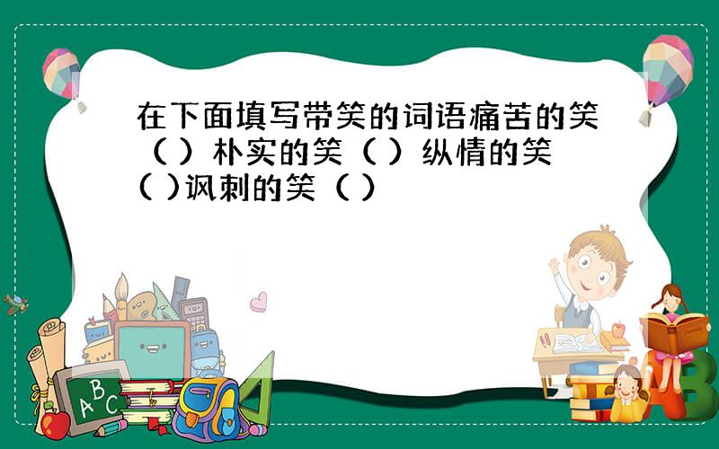 在下面填写带笑的词语痛苦的笑（ ）朴实的笑（ ）纵情的笑( )讽刺的笑（ ）