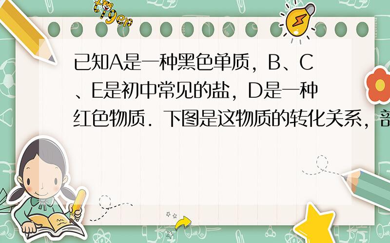 已知A是一种黑色单质，B、C、E是初中常见的盐，D是一种红色物质．下图是这物质的转化关系，部分反应物、生成物及反应条件已