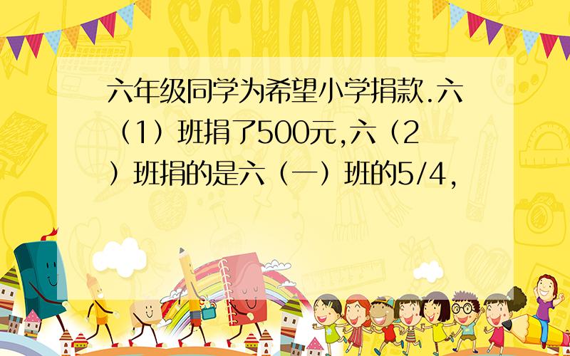 六年级同学为希望小学捐款.六（1）班捐了500元,六（2）班捐的是六（一）班的5/4,