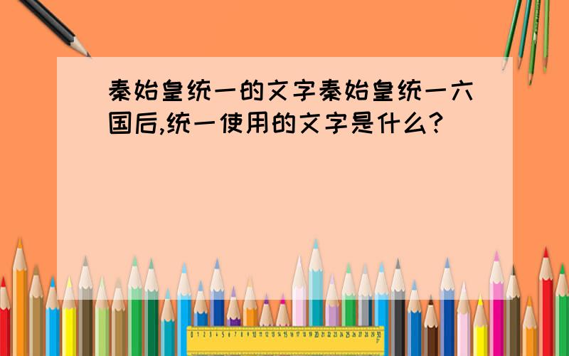 秦始皇统一的文字秦始皇统一六国后,统一使用的文字是什么?