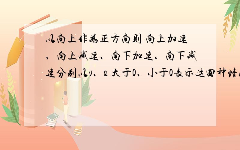 以向上作为正方向则 向上加速、向上减速、向下加速、向下减速分别以v、a 大于0、小于0表示这四种情况.例如 向上加速 ：