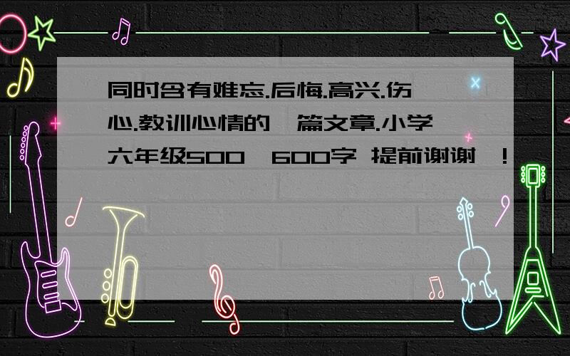 同时含有难忘.后悔.高兴.伤心.教训心情的一篇文章.小学六年级500—600字 提前谢谢喽!