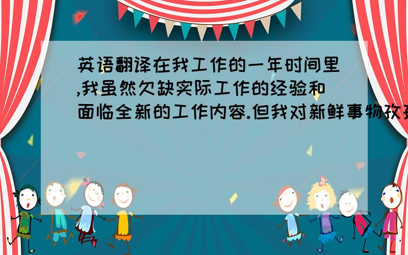 英语翻译在我工作的一年时间里,我虽然欠缺实际工作的经验和面临全新的工作内容.但我对新鲜事物孜孜以求促使我用诚恳踏实的信念