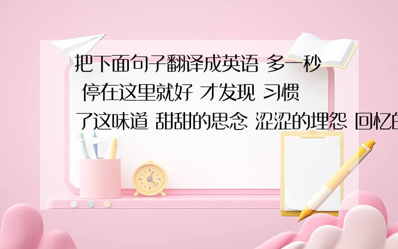 把下面句子翻译成英语 多一秒 停在这里就好 才发现 习惯了这味道 甜甜的思念 涩涩的埋怨 回忆的画