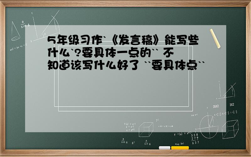 5年级习作`《发言稿》能写些什么`?要具体一点的`` 不知道该写什么好了 ``要具体点``