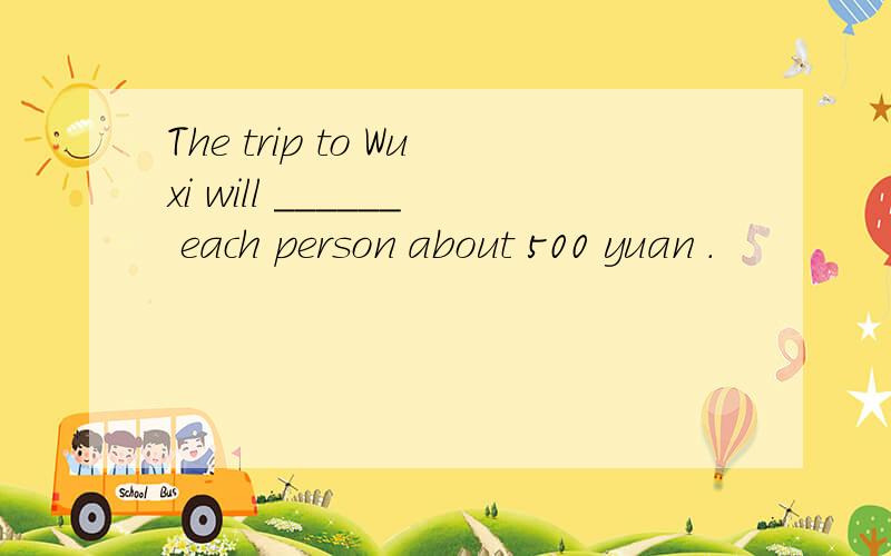 The trip to Wuxi will ______ each person about 500 yuan .