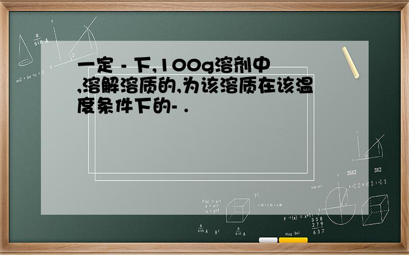 一定 - 下,100g溶剂中,溶解溶质的,为该溶质在该温度条件下的- .