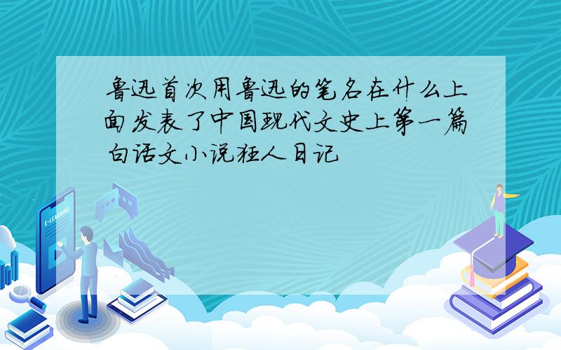 鲁迅首次用鲁迅的笔名在什么上面发表了中国现代文史上第一篇白话文小说狂人日记