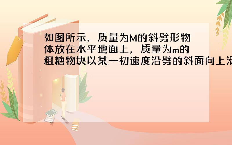 如图所示，质量为M的斜劈形物体放在水平地面上，质量为m的粗糖物块以某一初速度沿劈的斜面向上滑，至速度为零后又加速返回，而