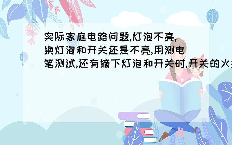 实际家庭电路问题,灯泡不亮,换灯泡和开关还是不亮,用测电笔测试,还有摘下灯泡和开关时,开关的火线和接灯泡的线都有电,灯泡