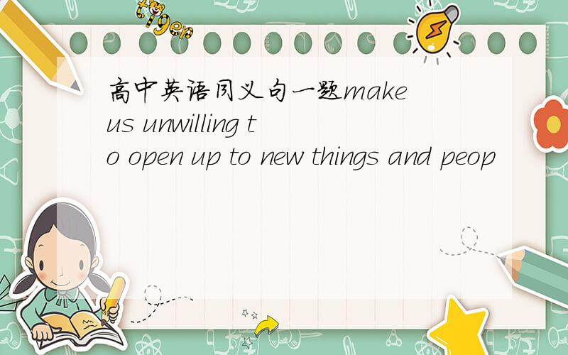 高中英语同义句一题make us unwilling to open up to new things and peop