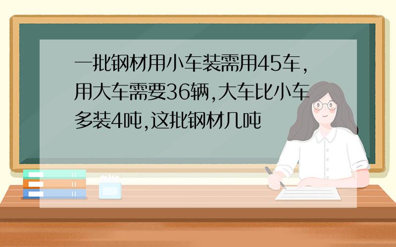 一批钢材用小车装需用45车,用大车需要36辆,大车比小车多装4吨,这批钢材几吨