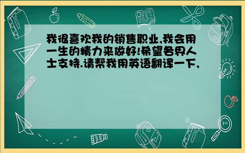 我很喜欢我的销售职业,我会用一生的精力来做好!希望各界人士支持.请帮我用英语翻译一下,