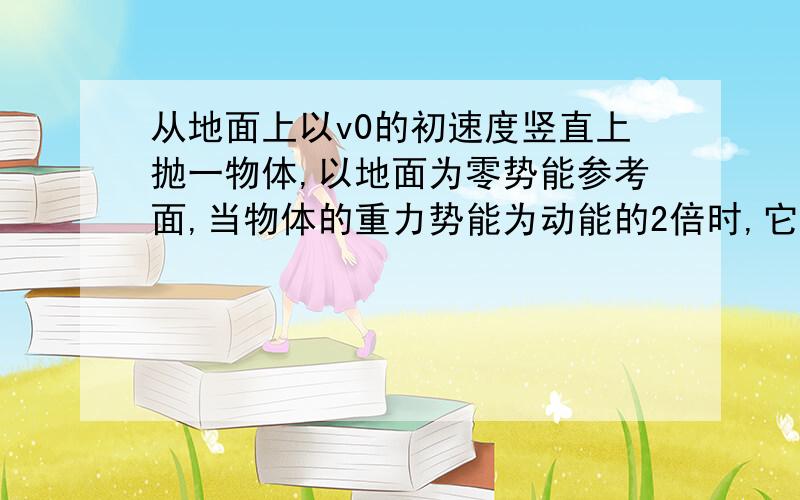 从地面上以v0的初速度竖直上抛一物体,以地面为零势能参考面,当物体的重力势能为动能的2倍时,它所在高度