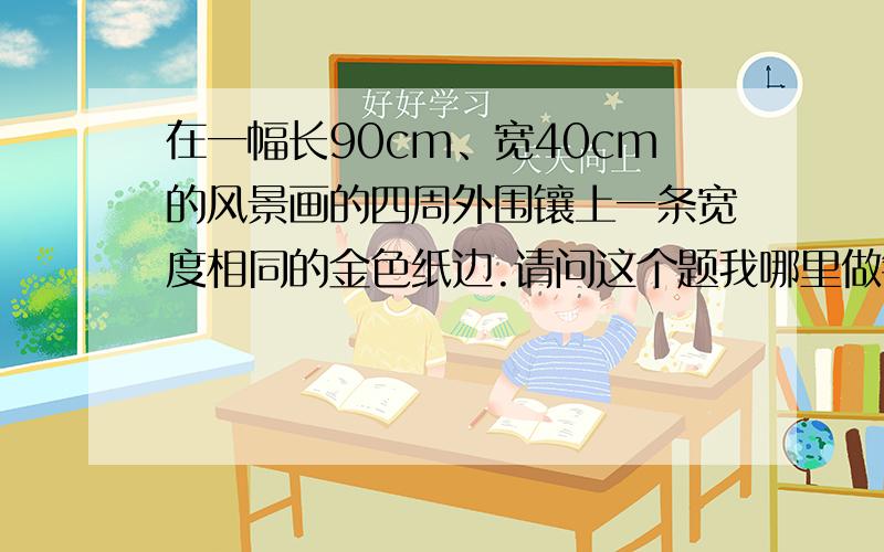 在一幅长90cm、宽40cm的风景画的四周外围镶上一条宽度相同的金色纸边.请问这个题我哪里做错了?