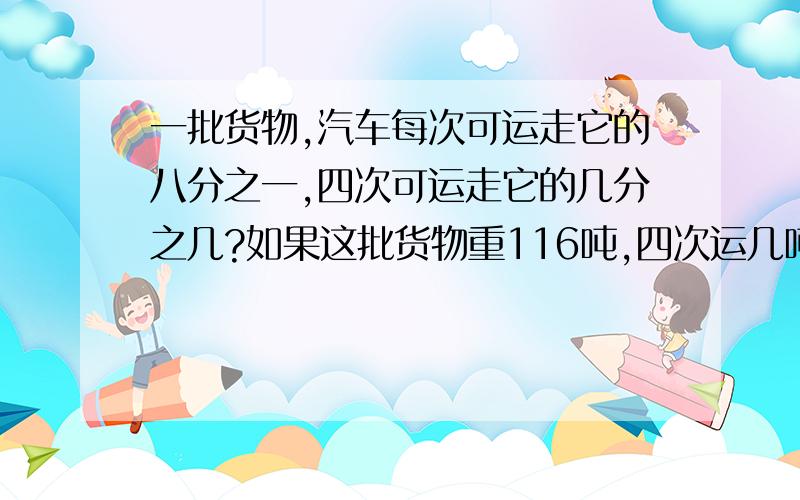 一批货物,汽车每次可运走它的八分之一,四次可运走它的几分之几?如果这批货物重116吨,四次运几吨?