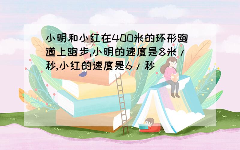 小明和小红在400米的环形跑道上跑步,小明的速度是8米/秒,小红的速度是6/秒