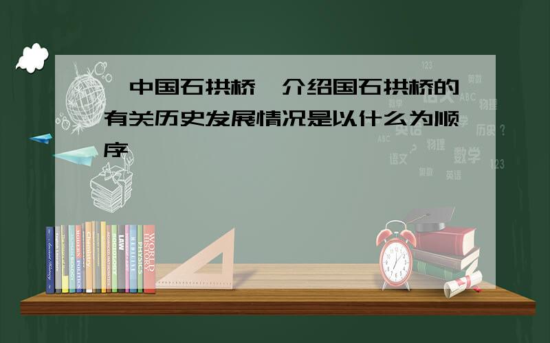 《中国石拱桥》介绍国石拱桥的有关历史发展情况是以什么为顺序、