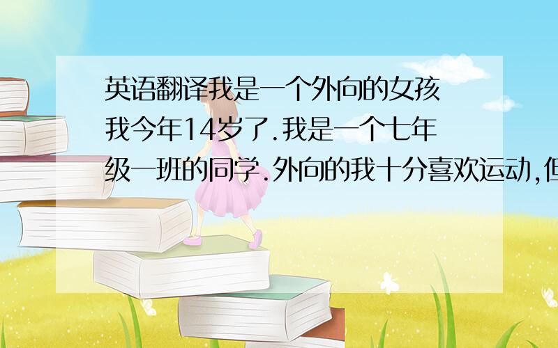 英语翻译我是一个外向的女孩 我今年14岁了.我是一个七年级一班的同学.外向的我十分喜欢运动,但我最喜欢的是十分喜爱阅读和