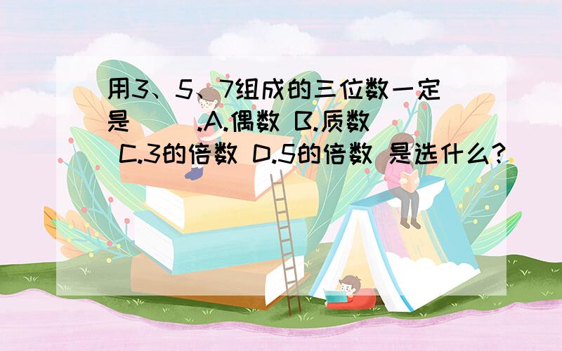 用3、5、7组成的三位数一定是（ ）.A.偶数 B.质数 C.3的倍数 D.5的倍数 是选什么?