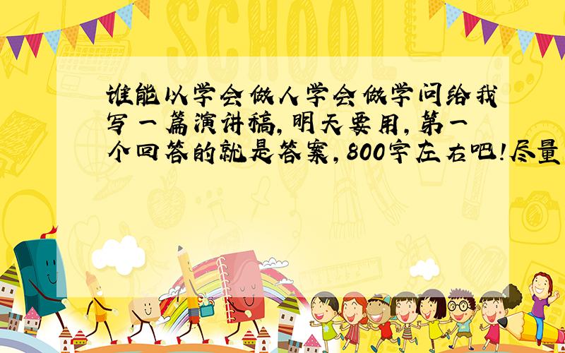 谁能以学会做人学会做学问给我写一篇演讲稿,明天要用,第一个回答的就是答案,800字左右吧!尽量比800多!