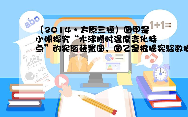 （2014•太原三模）图甲是小明探究“水沸腾时温度变化特点”的实验装置图，图乙是根据实验数据绘制的水沸腾时“温度和时间关