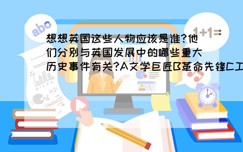 想想英国这些人物应该是谁?他们分别与英国发展中的哪些重大历史事件有关?A文学巨匠B革命先锋C工业领袖