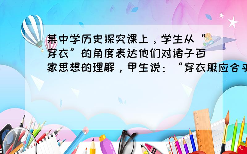 某中学历史探究课上，学生从“穿衣”的角度表达他们对诸子百家思想的理解，甲生说：“穿衣服应合乎大自然四季的变化来穿衣，天气