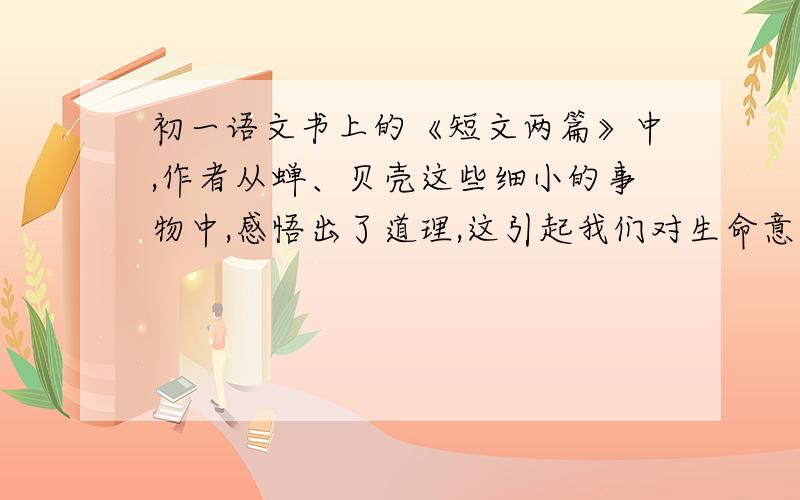 初一语文书上的《短文两篇》中,作者从蝉、贝壳这些细小的事物中,感悟出了道理,这引起我们对生命意义怎